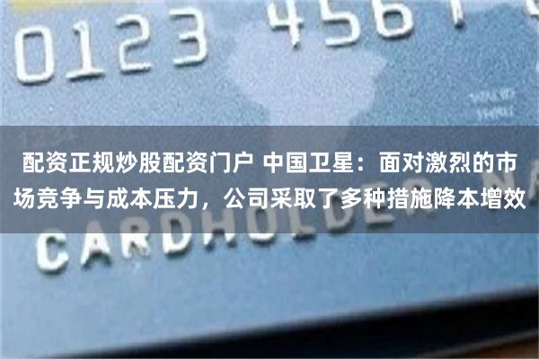 配资正规炒股配资门户 中国卫星：面对激烈的市场竞争与成本压力，公司采取了多种措施降本增效