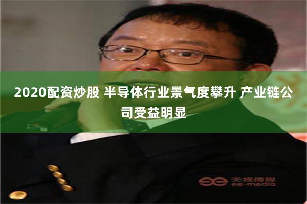 2020配资炒股 半导体行业景气度攀升 产业链公司受益明显