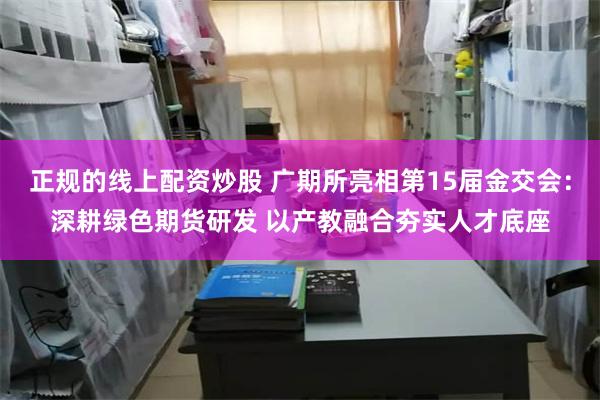 正规的线上配资炒股 广期所亮相第15届金交会：深耕绿色期货研发 以产教融合夯实人才底座