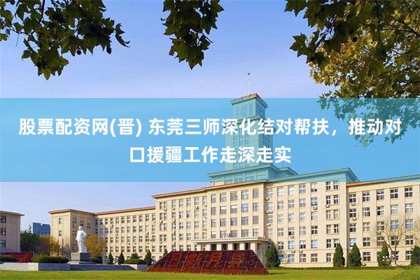 股票配资网(晋) 东莞三师深化结对帮扶，推动对口援疆工作走深走实