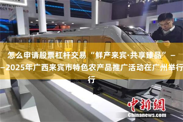 怎么申请股票杠杆交易 “鲜产来宾·共享臻品” ——2025年广西来宾市特色农产品推广活动在广州举行