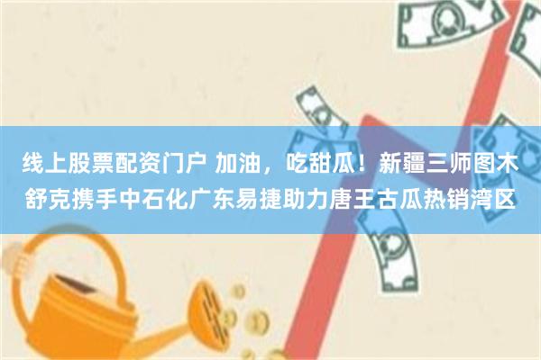 线上股票配资门户 加油，吃甜瓜！新疆三师图木舒克携手中石化广东易捷助力唐王古瓜热销湾区