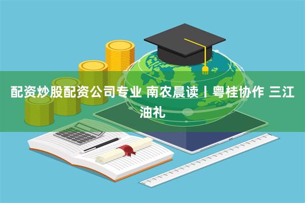 配资炒股配资公司专业 南农晨读丨粤桂协作 三江油礼