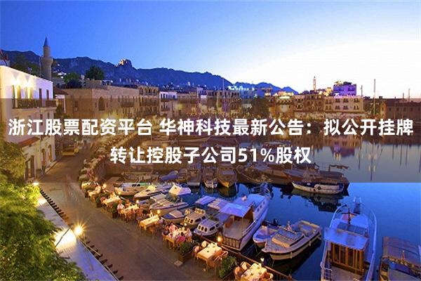浙江股票配资平台 华神科技最新公告：拟公开挂牌转让控股子公司51%股权