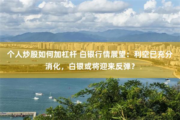 个人炒股如何加杠杆 白银行情展望：利空已充分消化，白银或将迎来反弹？