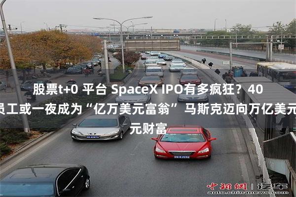股票t+0 平台 SpaceX IPO有多疯狂？400名员工或一夜成为“亿万美元富翁” 马斯克迈向万亿美元财富