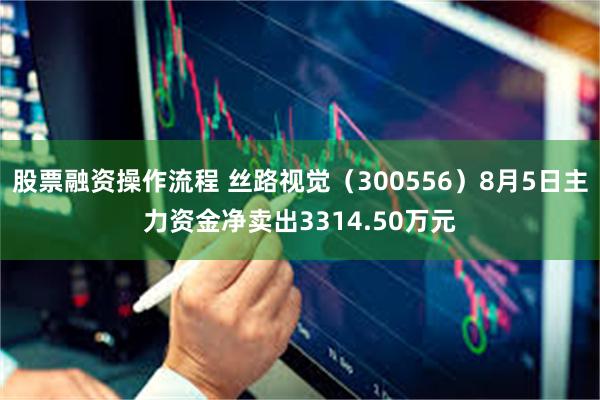 股票融资操作流程 丝路视觉（300556）8月5日主力资金净卖出3314.50万元