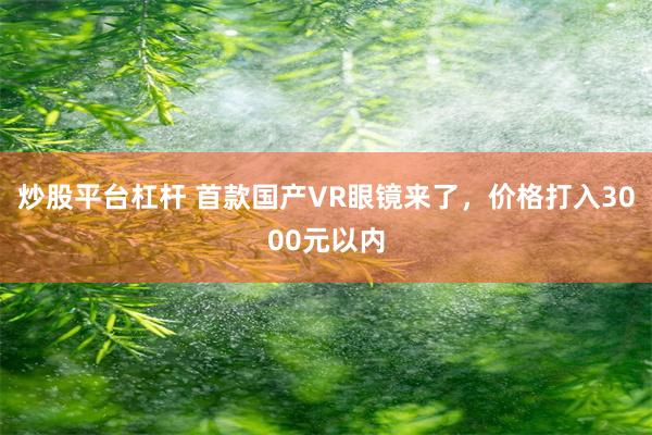 炒股平台杠杆 首款国产VR眼镜来了，价格打入3000元以内