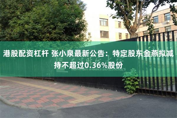 港股配资杠杆 张小泉最新公告：特定股东金燕拟减持不超过0.36%股份