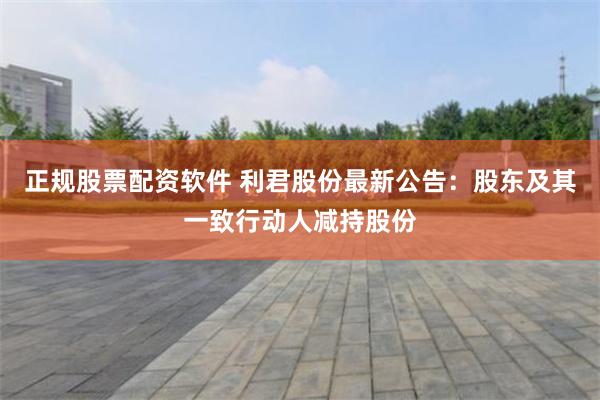 正规股票配资软件 利君股份最新公告：股东及其一致行动人减持股份