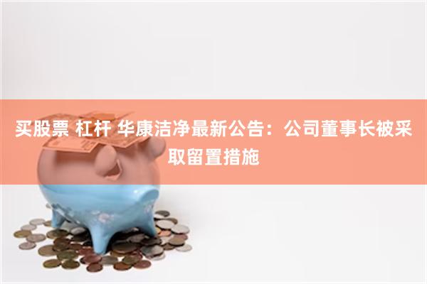 买股票 杠杆 华康洁净最新公告：公司董事长被采取留置措施