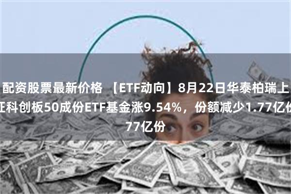配资股票最新价格 【ETF动向】8月22日华泰柏瑞上证科创板50成份ETF基金涨9.54%，份额减少1.77亿份