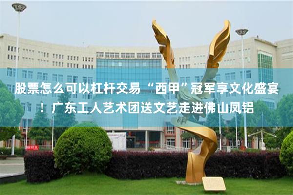 股票怎么可以杠杆交易 “西甲”冠军享文化盛宴！广东工人艺术团送文艺走进佛山凤铝