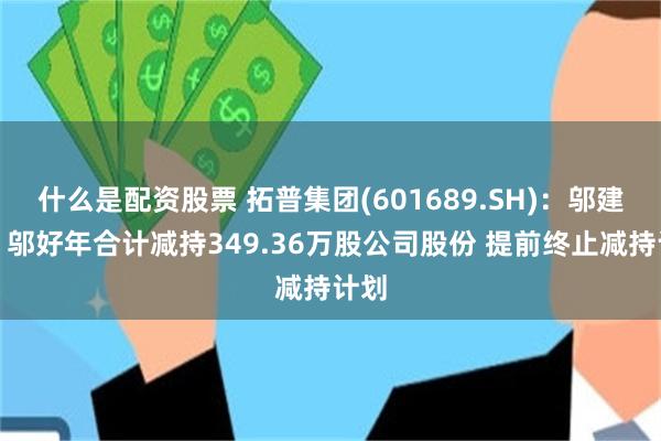 什么是配资股票 拓普集团(601689.SH)：邬建树、邬好年合计减持349.36万股公司股份 提前终止减持计划