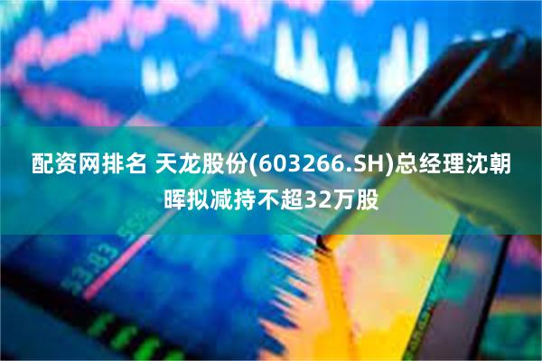 配资网排名 天龙股份(603266.SH)总经理沈朝晖拟减持不超32万股