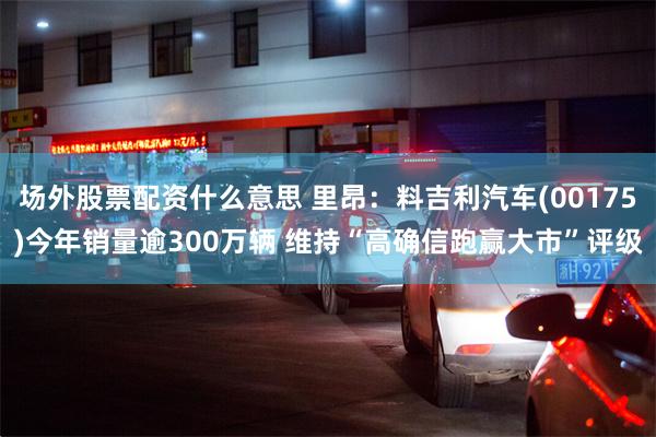 场外股票配资什么意思 里昂：料吉利汽车(00175)今年销量逾300万辆 维持“高确信跑赢大市”评级