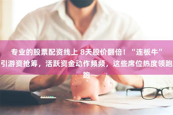 专业的股票配资线上 8天股价翻倍！“连板牛”引游资抢筹，活跃资金动作频频，这些席位热度领跑
