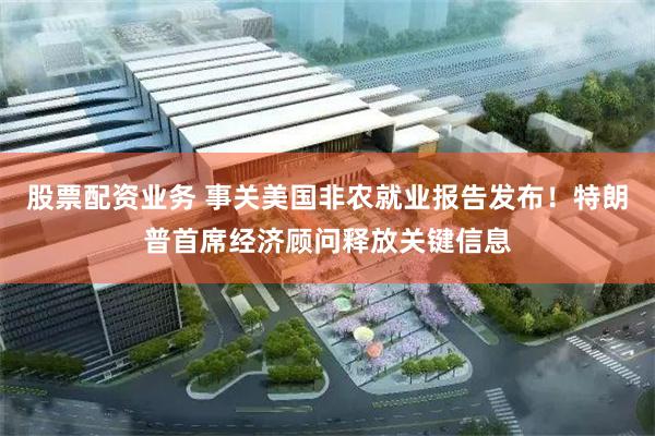 股票配资业务 事关美国非农就业报告发布！特朗普首席经济顾问释放关键信息