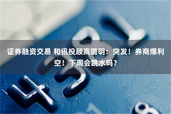 证券融资交易 和讯投顾高璐明：突发！券商爆利空！下周会跳水吗？