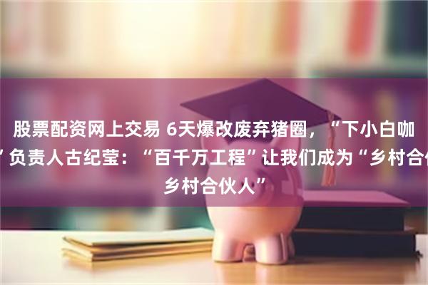 股票配资网上交易 6天爆改废弃猪圈，“下小白咖啡屋”负责人古纪莹：“百千万工程”让我们成为“乡村合伙人”