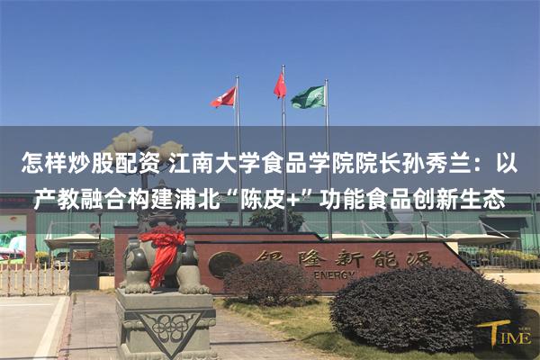 怎样炒股配资 江南大学食品学院院长孙秀兰：以产教融合构建浦北“陈皮+”功能食品创新生态