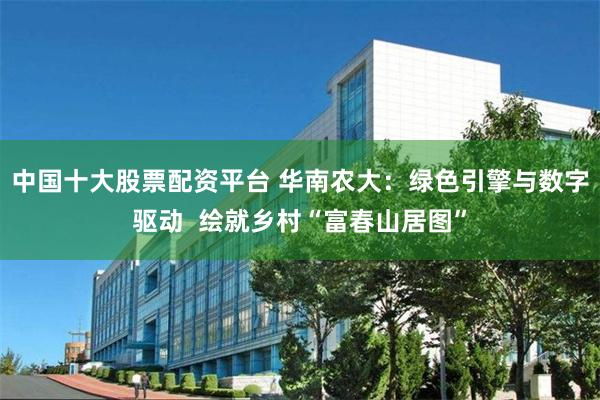 中国十大股票配资平台 华南农大：绿色引擎与数字驱动  绘就乡村“富春山居图”