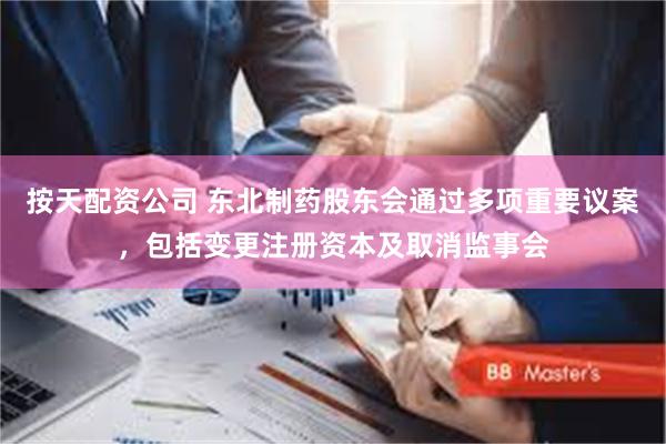 按天配资公司 东北制药股东会通过多项重要议案，包括变更注册资本及取消监事会