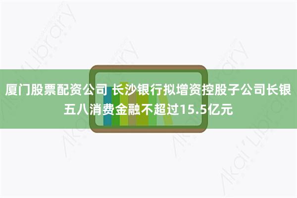 厦门股票配资公司 长沙银行拟增资控股子公司长银五八消费金融不超过15.5亿元