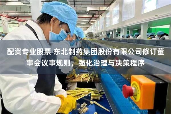 配资专业股票 东北制药集团股份有限公司修订董事会议事规则，强化治理与决策程序