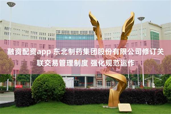 融资配资app 东北制药集团股份有限公司修订关联交易管理制度 强化规范运作