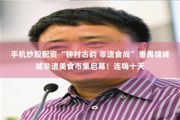 手机炒股配资 “钟村古韵 非遗食尚” 番禺雄峰城非遗美食市集启幕！连嗨十天