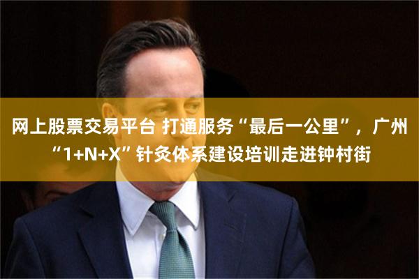 网上股票交易平台 打通服务“最后一公里”，广州“1+N+X”针灸体系建设培训走进钟村街