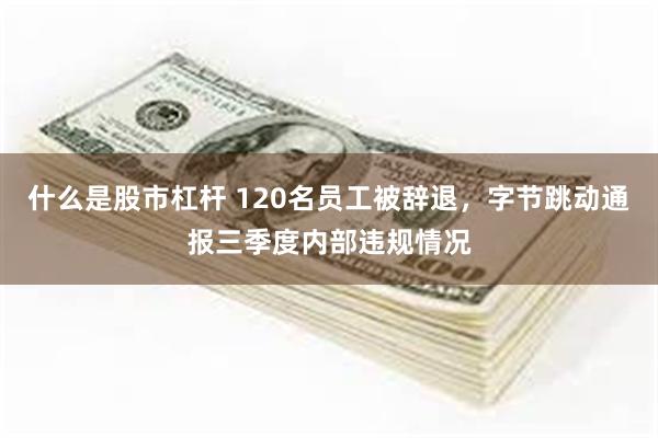 什么是股市杠杆 120名员工被辞退，字节跳动通报三季度内部违规情况