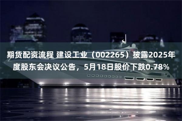 期货配资流程 建设工业（002265）披露2025年度股东会决议公告，5月18日股价下跌0.78%