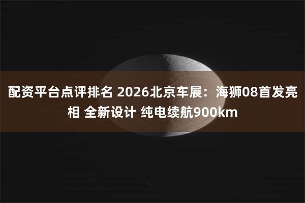 配资平台点评排名 2026北京车展：海狮08首发亮相 全新设计 纯电续航900km