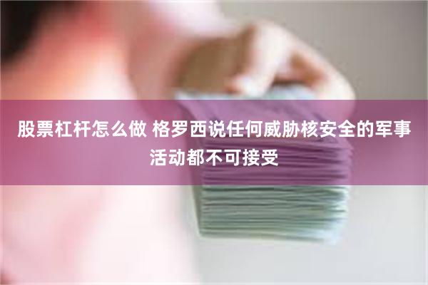 股票杠杆怎么做 格罗西说任何威胁核安全的军事活动都不可接受