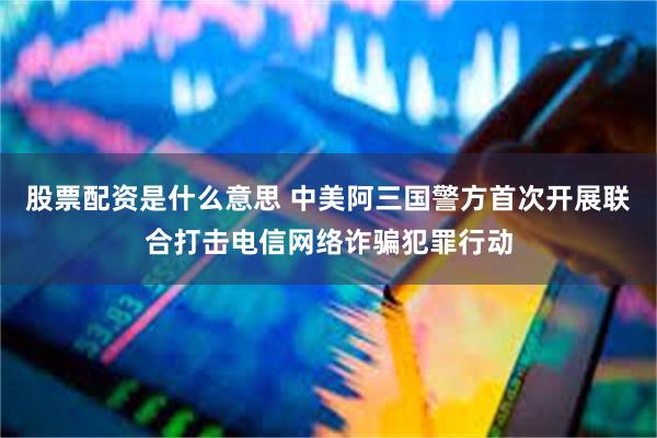 股票配资是什么意思 中美阿三国警方首次开展联合打击电信网络诈骗犯罪行动
