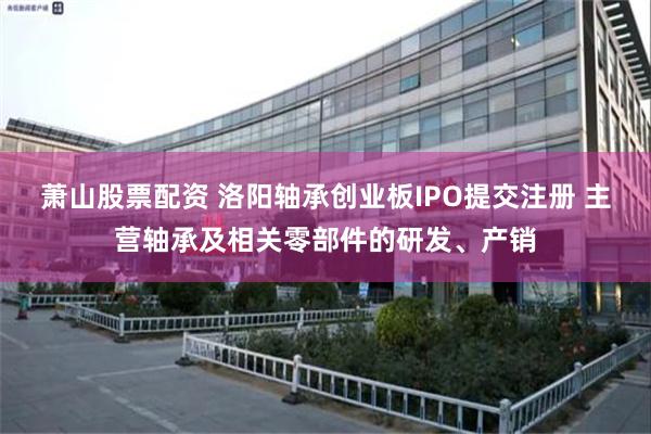 萧山股票配资 洛阳轴承创业板IPO提交注册 主营轴承及相关零部件的研发、产销