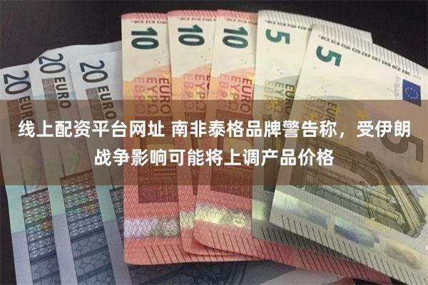 线上配资平台网址 南非泰格品牌警告称，受伊朗战争影响可能将上调产品价格