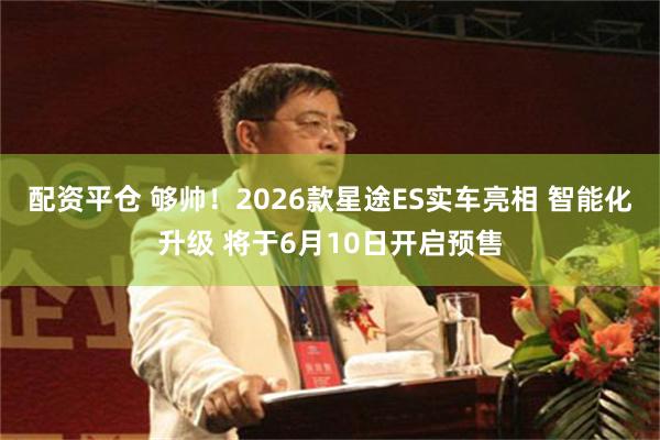 配资平仓 够帅！2026款星途ES实车亮相 智能化升级 将于6月10日开启预售