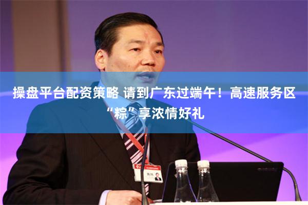 操盘平台配资策略 请到广东过端午！高速服务区“粽”享浓情好礼