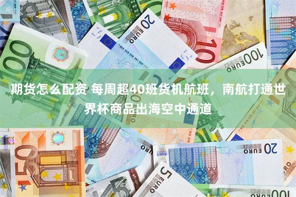 期货怎么配资 每周超40班货机航班，南航打通世界杯商品出海空中通道