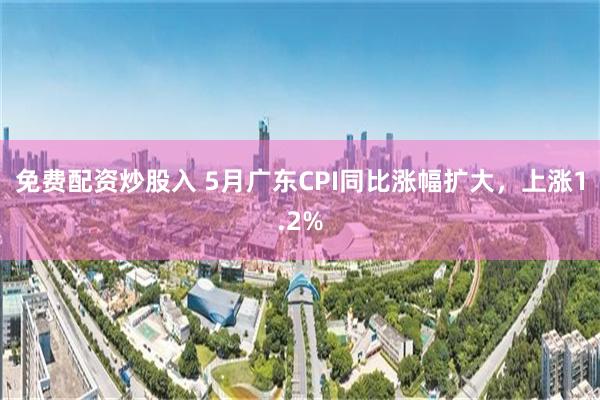 免费配资炒股入 5月广东CPI同比涨幅扩大，上涨1.2%