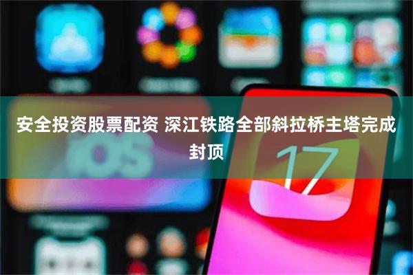安全投资股票配资 深江铁路全部斜拉桥主塔完成封顶