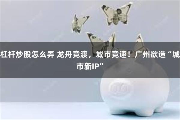 杠杆炒股怎么弄 龙舟竞渡，城市竞速！广州欲造“城市新IP”