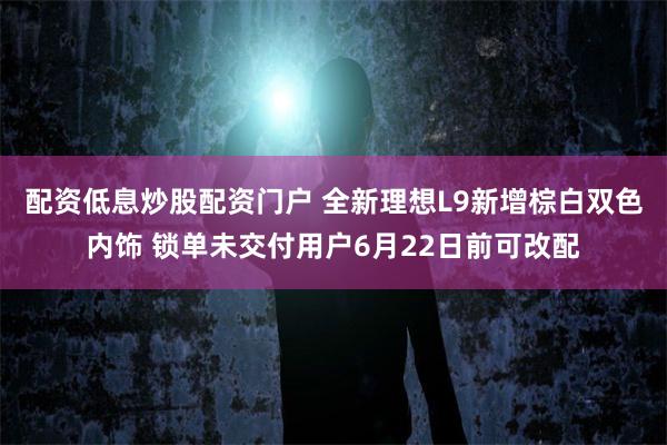 配资低息炒股配资门户 全新理想L9新增棕白双色内饰 锁单未交付用户6月22日前可改配