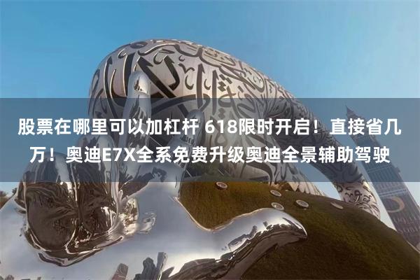 股票在哪里可以加杠杆 618限时开启！直接省几万！奥迪E7X全系免费升级奥迪全景辅助驾驶