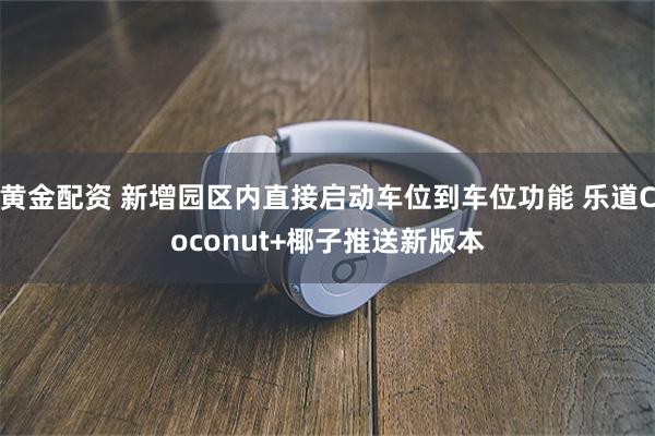 黄金配资 新增园区内直接启动车位到车位功能 乐道Coconut+椰子推送新版本