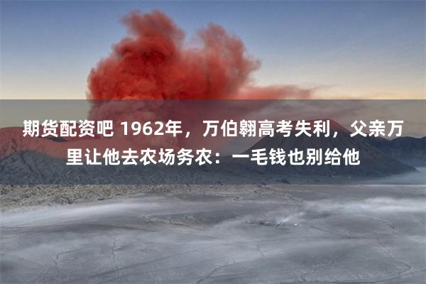 期货配资吧 1962年，万伯翱高考失利，父亲万里让他去农场务农：一毛钱也别给他