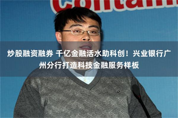 炒股融资融券 千亿金融活水助科创！兴业银行广州分行打造科技金融服务样板